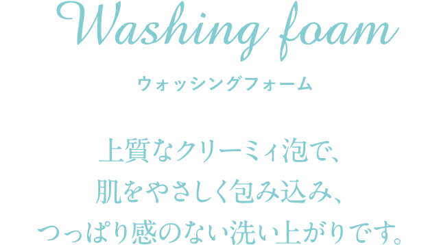 Washing foam ウォッシングフォーム 上質なクリーミィ泡で、肌をやさしく包み込み、つっぱり感のない洗い上がりです。