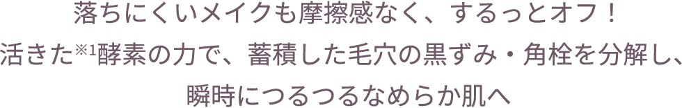 落ちにくいメイクも摩擦感なく、するっとオフ！活きた※1酵素の力で、蓄積した毛穴の黒ずみ・角栓を分解し、瞬時につるつるなめらか肌へ