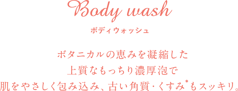 Body wash ボディウォッシュ ボタニカルの恵みを凝縮した上質なもっちり濃厚泡で肌をやさしく包み込み、古い角質・くすみ*もスッキリ。