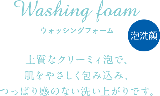 Washing foam ウォッシングフォーム 上質なクリーミィ泡で、肌をやさしく包み込み、つっぱり感のない洗い上がりです。