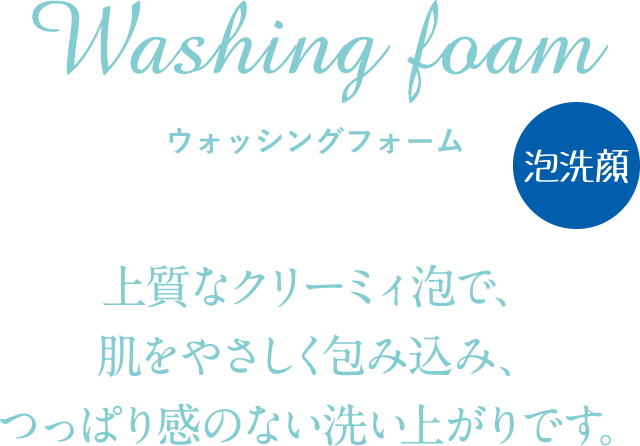 Washing foam ウォッシングフォーム 上質なクリーミィ泡で、肌をやさしく包み込み、つっぱり感のない洗い上がりです。